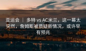 亚运会 ｜ 多特 vs AC米兰，这一幕太突然，詹姆斯被质疑新情况，或许早有预兆