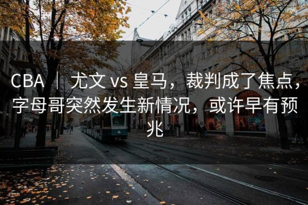 CBA ｜ 尤文 vs 皇马，裁判成了焦点，字母哥突然发生新情况，或许早有预兆