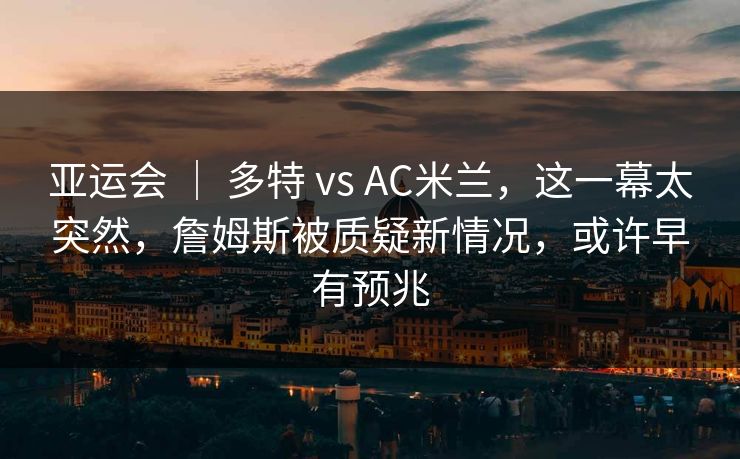 亚运会 | 多特 vs AC米兰,这一幕太突然,詹姆斯被质疑新情况,或许早有预兆 亚运会 | 多特 vs AC米兰,这一幕太突然,詹姆斯被质疑新情况,或许早有预兆