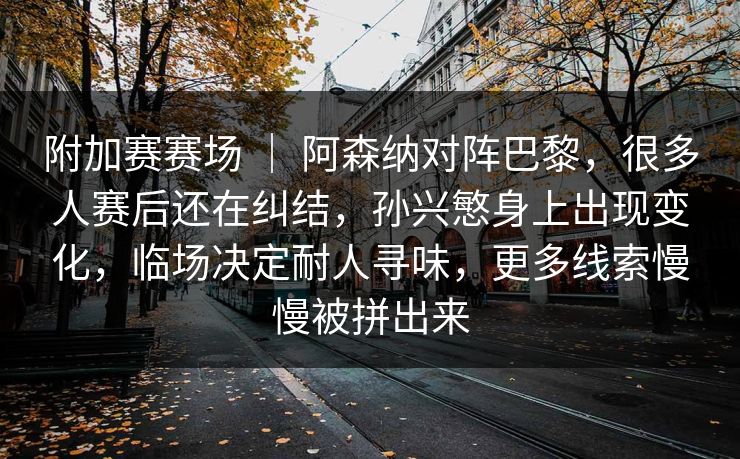 附加赛赛场 | 阿森纳对阵巴黎,很多人赛后还在纠结,孙兴慜身上出现变化,临场决定耐人寻味,更多线索慢慢被拼出来 附加赛赛场 | 阿森纳对阵巴黎,很多人赛后还在纠结,孙兴慜身上出现变化,临场决定耐人寻味,更多线索慢慢被拼出来